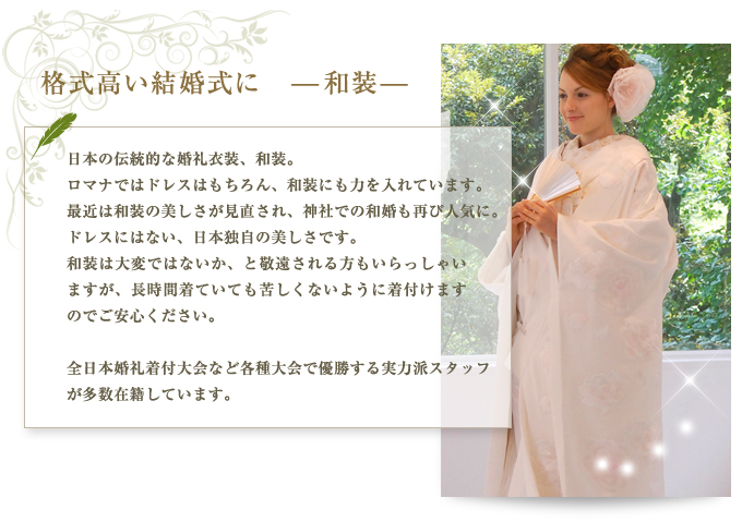 ■格式高い結婚式に　—和装— 日本の伝統的な婚礼衣装、和装。 ロマナではドレスはもちろん、和装にも力を入れています。最近は和装の美しさが見直され、神社での和婚も再び人気に。ドレスにはない、日本独自の美しさです。 和装は大変ではないか、と敬遠されるる方もいらっしゃいますが、長時間着ていても苦しくないように着付けますのでご安心ください。  全日本婚礼着付大会など各種大会で優勝する実力派スタッフが多数在籍しています。 